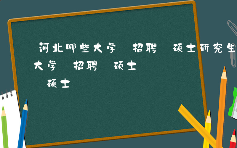 河北哪些大学 招聘 硕士研究生-河北哪些大学 招聘 硕士